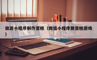 七台河旅游小程序制作蛋糕（微信小程序做蛋糕游戏）